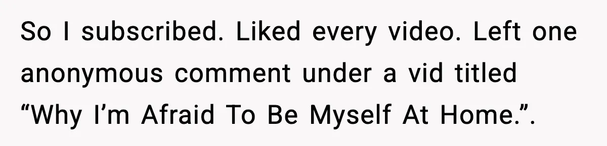 So I subscribed. Liked every video. Left one anonymous comment under a vid titled “Why I’m Afraid To Be Myself At Home.”.