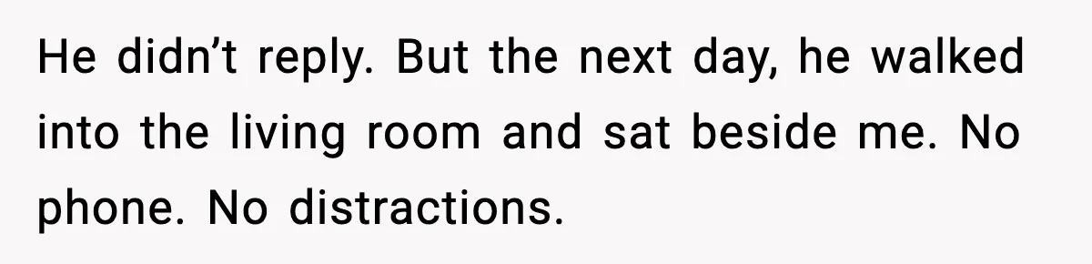 He didn’t reply. But the next day, he walked into the living room and sat beside me. No phone. No distractions.