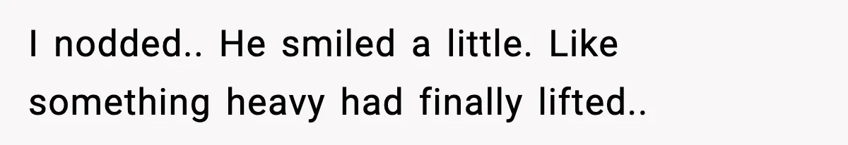 I nodded.. He smiled a little. Like something heavy had finally lifted..