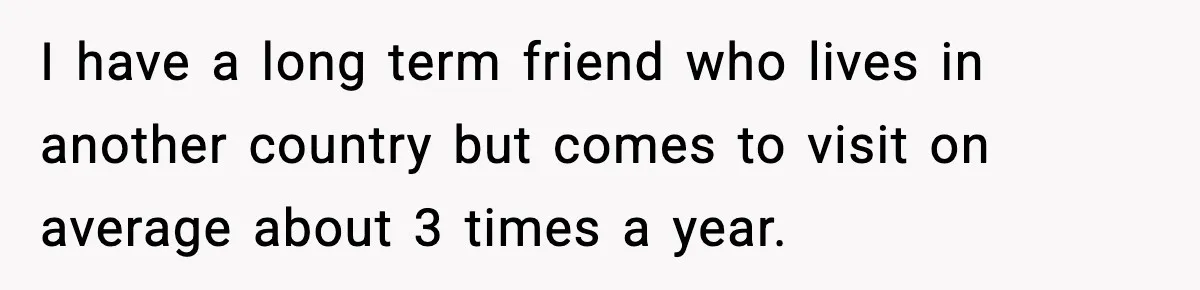 Woman Stops Letting Friend Stay for Free After He Demands Groceries Like Her Home Is a Resort I have a long term friend who lives in another country but comes to visit on average about 3 times a year.
