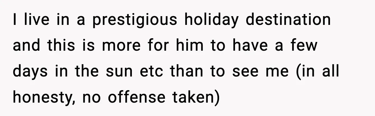 Woman Stops Letting Friend Stay for Free After He Demands Groceries Like Her Home Is a Resort I live in a prestigious holiday destination and this is more for him to have a few days in the sun etc than to see me (in all honesty, no...