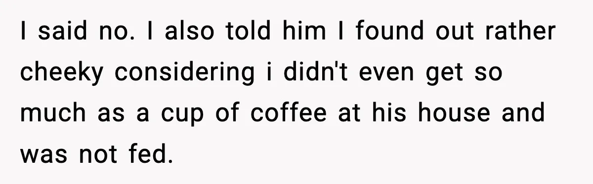 Woman Stops Letting Friend Stay for Free After He Demands Groceries Like Her Home Is a Resort I said no. I also told him I found out rather cheeky considering i didn't even get so much as a cup of coffee at his house and was not...
