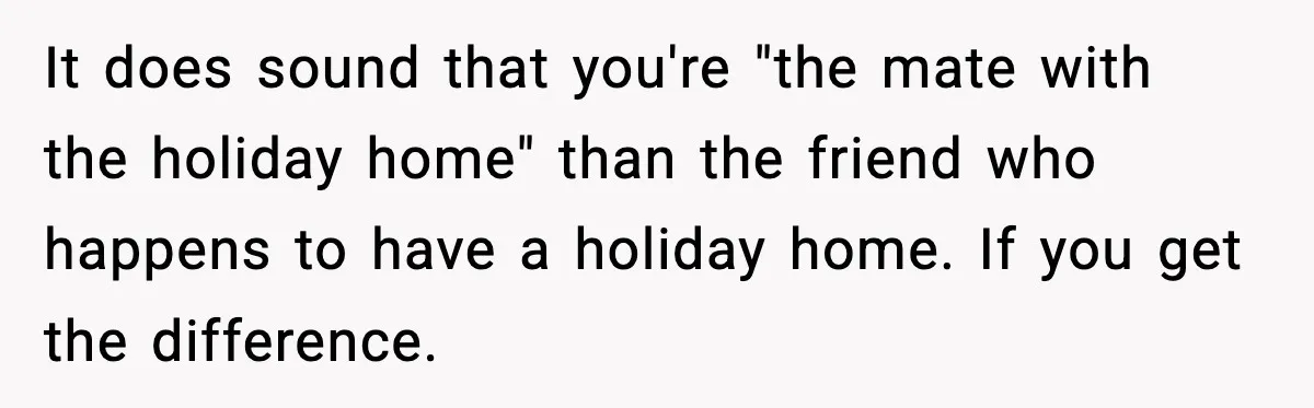Woman Stops Letting Friend Stay for Free After He Demands Groceries Like Her Home Is a Resort It does sound that you're "the mate with the holiday home" than the friend who happens to have a holiday home. If you get the difference.