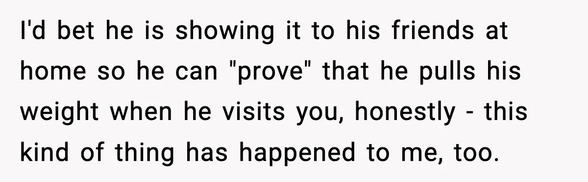 Woman Stops Letting Friend Stay for Free After He Demands Groceries Like Her Home Is a Resort I'd bet he is showing it to his friends at home so he can "prove" that he pulls his weight when he visits you, honestly - this kind of thing...