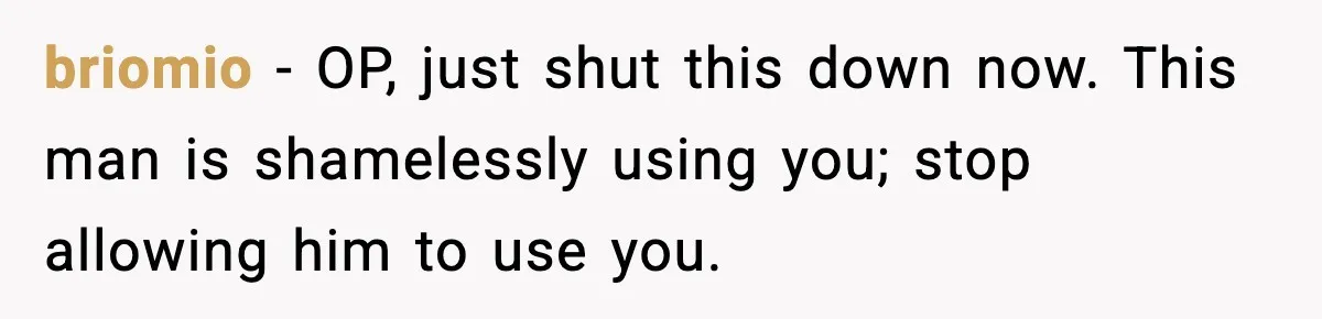 Woman Stops Letting Friend Stay for Free After He Demands Groceries Like Her Home Is a Resort briomio − OP, just shut this down now. This man is shamelessly using you; stop allowing him to use you.
