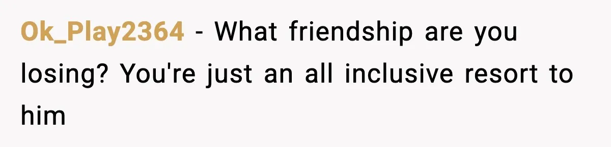Woman Stops Letting Friend Stay for Free After He Demands Groceries Like Her Home Is a Resort Ok_Play2364 − What friendship are you losing? You're just an all inclusive resort to him