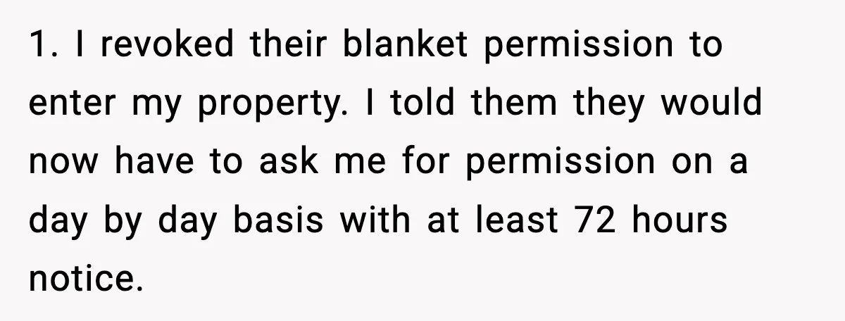 Neighbor’s Termite Crew No-Showed Twice, So Homeowner Finally Revoked Access to the Yard 1. I revoked their blanket permission to enter my property. I told them they would now have to ask me for permission on a day by day basis with at...