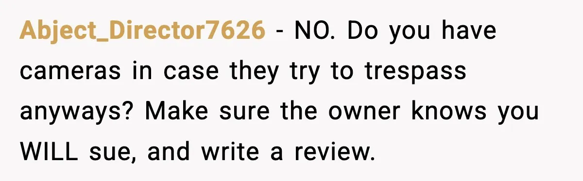 Neighbor’s Termite Crew No-Showed Twice, So Homeowner Finally Revoked Access to the Yard Abject_Director7626 − NO. Do you have cameras in case they try to trespass anyways? Make sure the owner knows you WILL sue, and write a review.