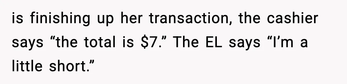 Cashier Refuses to Cover Woman’s 50-Cent Shortfall, and She Finally Returns One Item is finishing up her transaction, the cashier says “the total is $7.” The EL says “I’m a little short.”