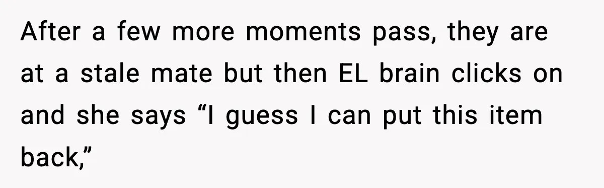 Cashier Refuses to Cover Woman’s 50-Cent Shortfall, and She Finally Returns One Item After a few more moments pass, they are at a stale mate but then EL brain clicks on and she says “I guess I can put this item back,”