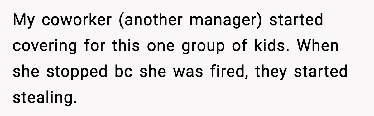 Cashier Refuses to Cover Woman’s 50-Cent Shortfall, and She Finally Returns One Item My coworker (another manager) started covering for this one group of kids. When she stopped bc she was fired, they started stealing.