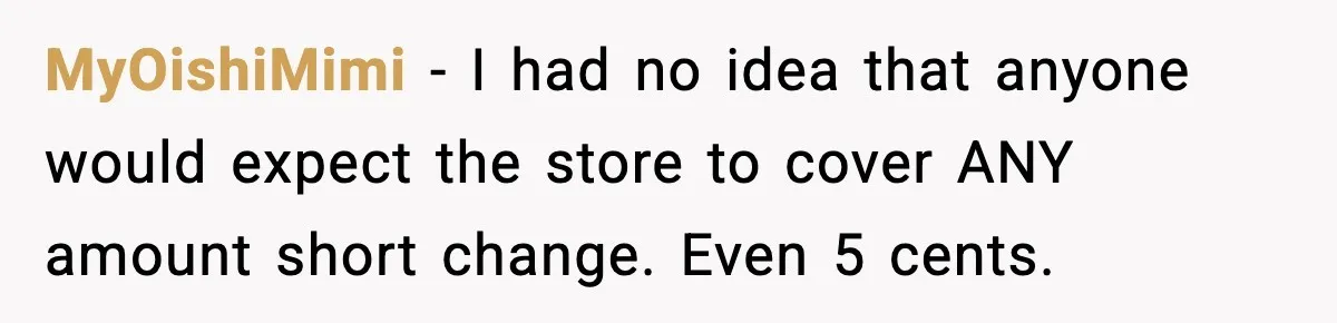 Cashier Refuses to Cover Woman’s 50-Cent Shortfall, and She Finally Returns One Item MyOishiMimi − I had no idea that anyone would expect the store to cover ANY amount short change. Even 5 cents.