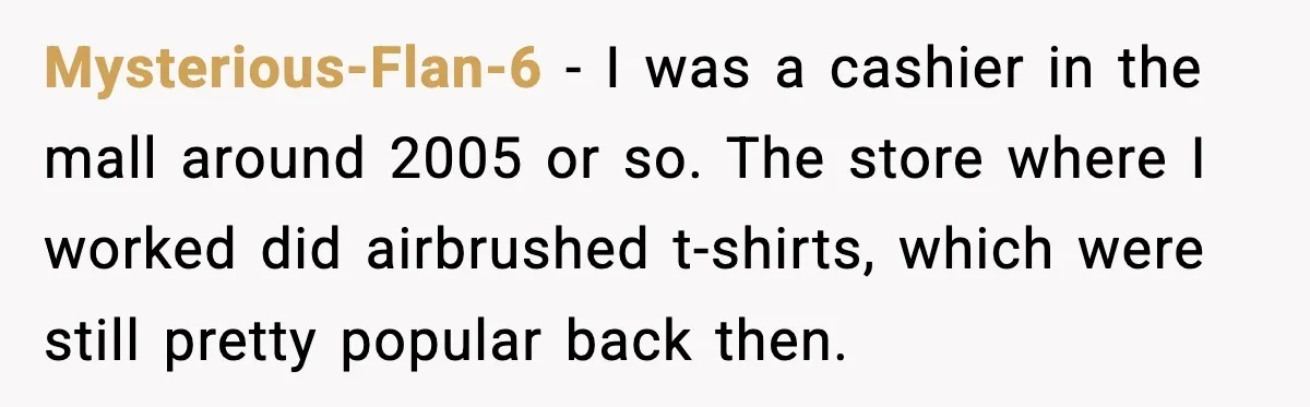 Cashier Refuses to Cover Woman’s 50-Cent Shortfall, and She Finally Returns One Item Mysterious-Flan-6 − I was a cashier in the mall around 2005 or so. The store where I worked did airbrushed t-shirts, which were still pretty popular back then.