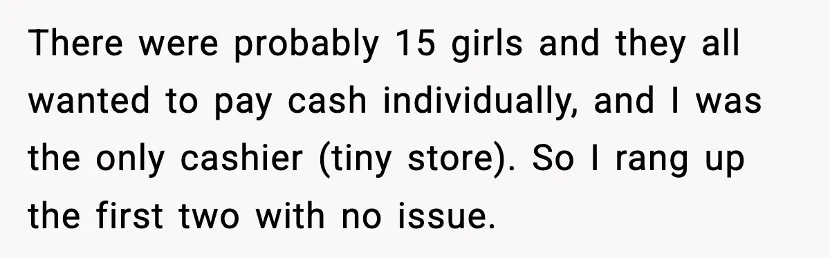 Cashier Refuses to Cover Woman’s 50-Cent Shortfall, and She Finally Returns One Item There were probably 15 girls and they all wanted to pay cash individually, and I was the only cashier (tiny store). So I rang up the first two with no...