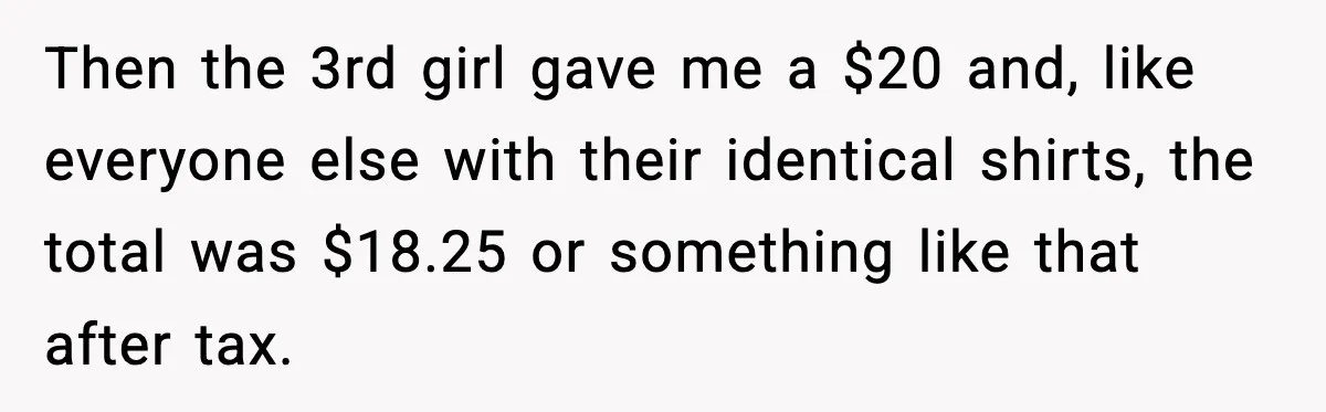 Cashier Refuses to Cover Woman’s 50-Cent Shortfall, and She Finally Returns One Item Then the 3rd girl gave me a $20 and, like everyone else with their identical shirts, the total was $18.25 or something like that after tax.