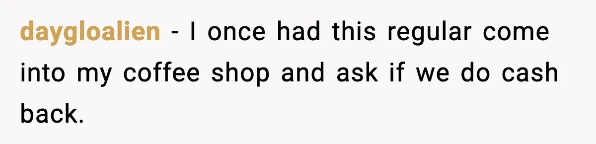 Cashier Refuses to Cover Woman’s 50-Cent Shortfall, and She Finally Returns One Item daygloalien − I once had this regular come into my coffee shop and ask if we do cash back.