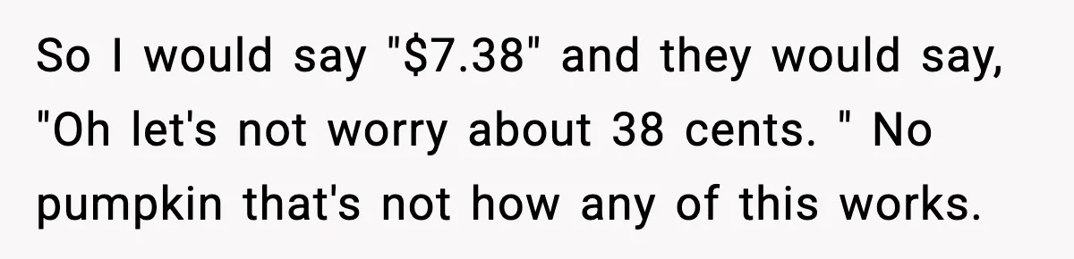 Cashier Refuses to Cover Woman’s 50-Cent Shortfall, and She Finally Returns One Item So I would say "$7.38" and they would say, "Oh let's not worry about 38 cents. " No pumpkin that's not how any of this works.