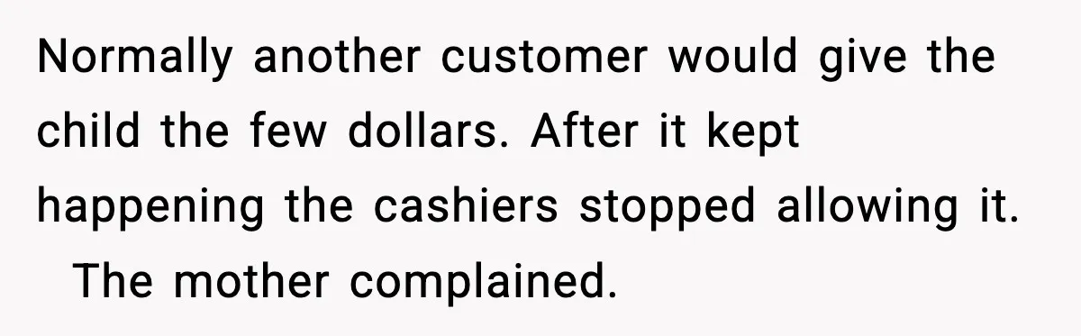 Cashier Refuses to Cover Woman’s 50-Cent Shortfall, and She Finally Returns One Item Normally another customer would give the child the few dollars. After it kept happening the cashiers stopped allowing it. The mother complained.