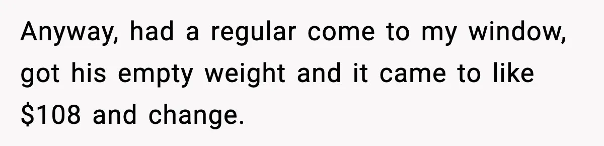 Cashier Refuses to Cover Woman’s 50-Cent Shortfall, and She Finally Returns One Item Anyway, had a regular come to my window, got his empty weight and it came to like $108 and change.