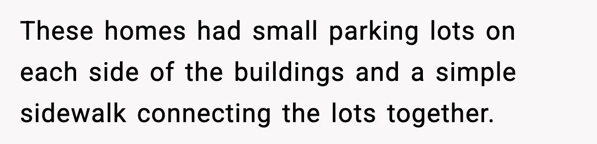 Woman Demands Ambulance Move While Injured Delivery Driver Is Being Loaded, Then Gets a Very Awkward Delivery Months Later These homes had small parking lots on each side of the buildings and a simple sidewalk connecting the lots together.