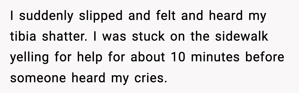Woman Demands Ambulance Move While Injured Delivery Driver Is Being Loaded, Then Gets a Very Awkward Delivery Months Later I suddenly slipped and felt and heard my tibia shatter. I was stuck on the sidewalk yelling for help for about 10 minutes before someone heard my cries.