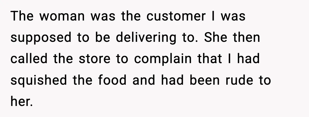 Woman Demands Ambulance Move While Injured Delivery Driver Is Being Loaded, Then Gets a Very Awkward Delivery Months Later The woman was the customer I was supposed to be delivering to. She then called the store to complain that I had squished the food and had been rude to...