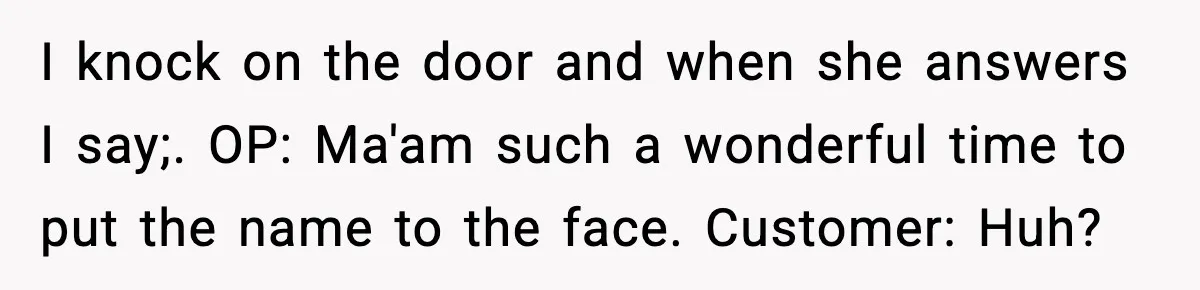 Woman Demands Ambulance Move While Injured Delivery Driver Is Being Loaded, Then Gets a Very Awkward Delivery Months Later I knock on the door and when she answers I say;. OP: Ma'am such a wonderful time to put the name to the face. Customer: Huh?
