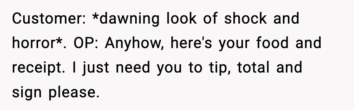 Woman Demands Ambulance Move While Injured Delivery Driver Is Being Loaded, Then Gets a Very Awkward Delivery Months Later Customer: *dawning look of shock and horror*. OP: Anyhow, here's your food and receipt. I just need you to tip, total and sign please.