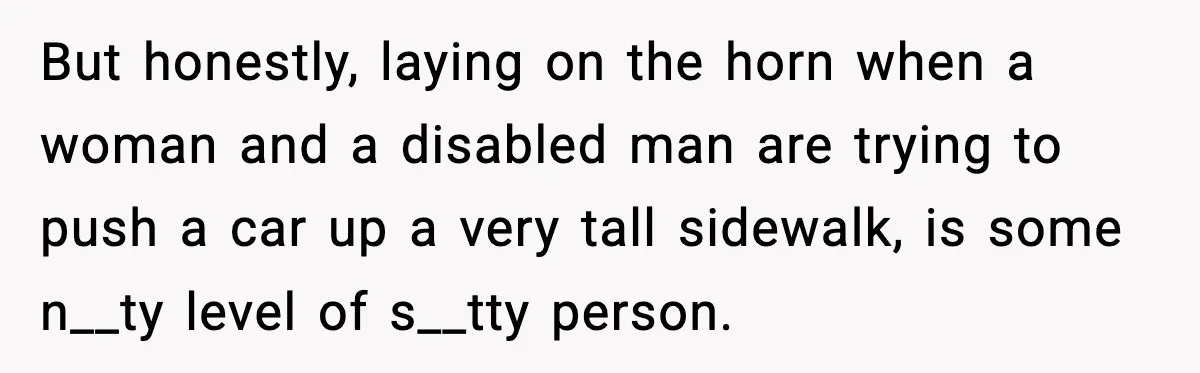Woman Demands Ambulance Move While Injured Delivery Driver Is Being Loaded, Then Gets a Very Awkward Delivery Months Later But honestly, laying on the horn when a woman and a disabled man are trying to push a car up a very tall sidewalk, is some n__ty level of s__tty...