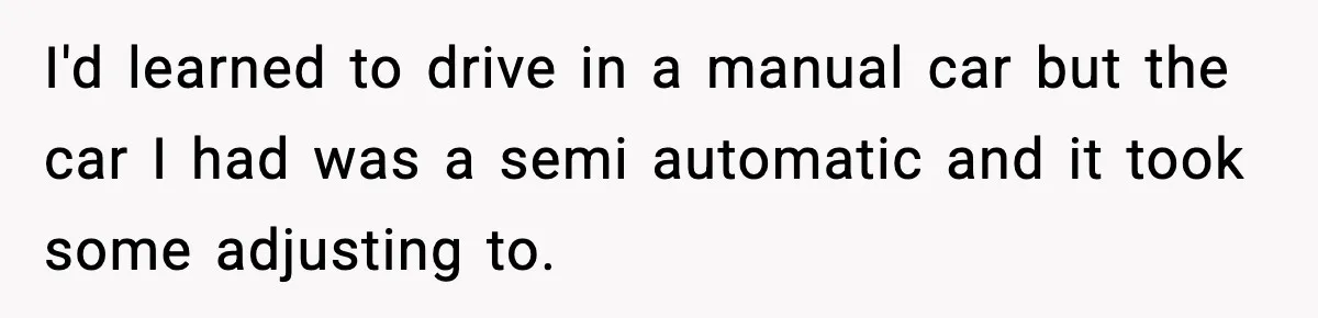 Woman Demands Ambulance Move While Injured Delivery Driver Is Being Loaded, Then Gets a Very Awkward Delivery Months Later I'd learned to drive in a manual car but the car I had was a semi automatic and it took some adjusting to.