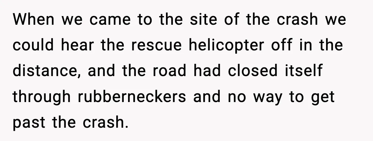 Woman Demands Ambulance Move While Injured Delivery Driver Is Being Loaded, Then Gets a Very Awkward Delivery Months Later When we came to the site of the crash we could hear the rescue helicopter off in the distance, and the road had closed itself through rubberneckers and no way...