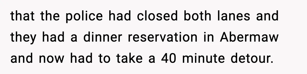 Woman Demands Ambulance Move While Injured Delivery Driver Is Being Loaded, Then Gets a Very Awkward Delivery Months Later that the police had closed both lanes and they had a dinner reservation in Abermaw and now had to take a 40 minute detour.