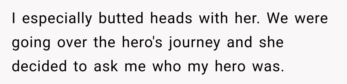 I especially butted heads with her. We were going over the hero's journey and she decided to ask me who my hero was.