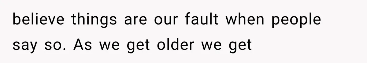believe things are our fault when people say so. As we get older we get