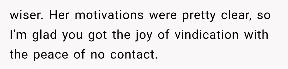 wiser. Her motivations were pretty clear, so I'm glad you got the joy of vindication with the peace of no contact.