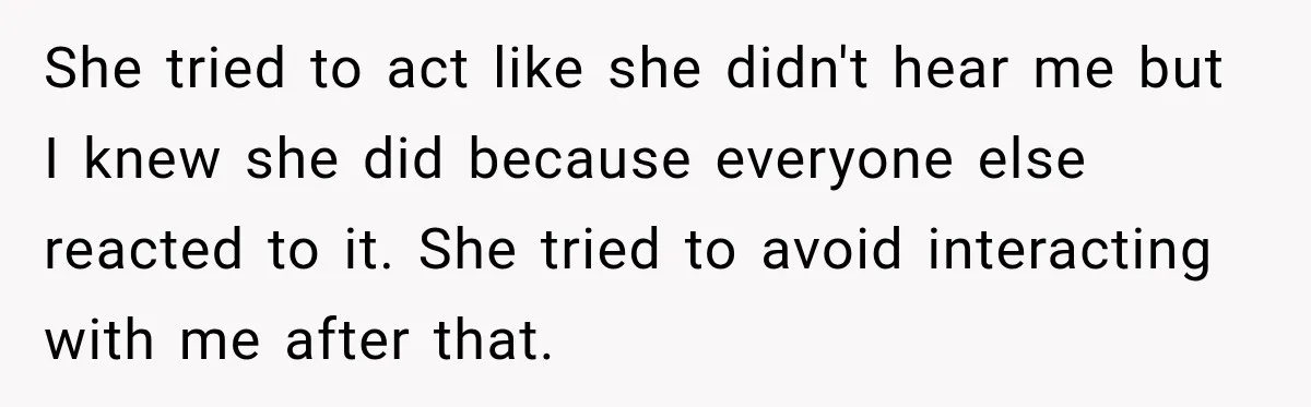 She tried to act like she didn't hear me but I knew she did because everyone else reacted to it. She tried to avoid interacting with me after that.