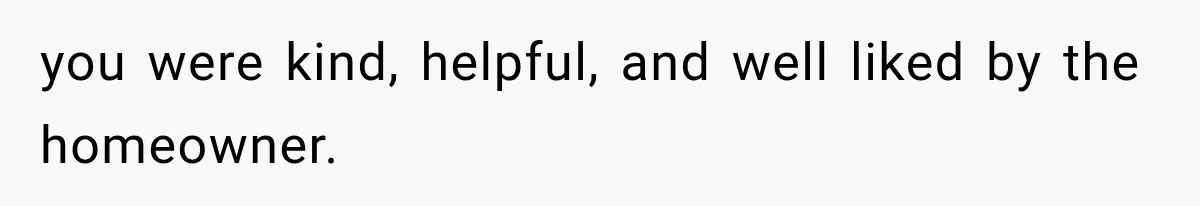 you were kind, helpful, and well liked by the homeowner.