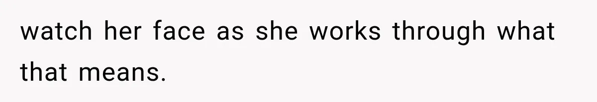 watch her face as she works through what that means.