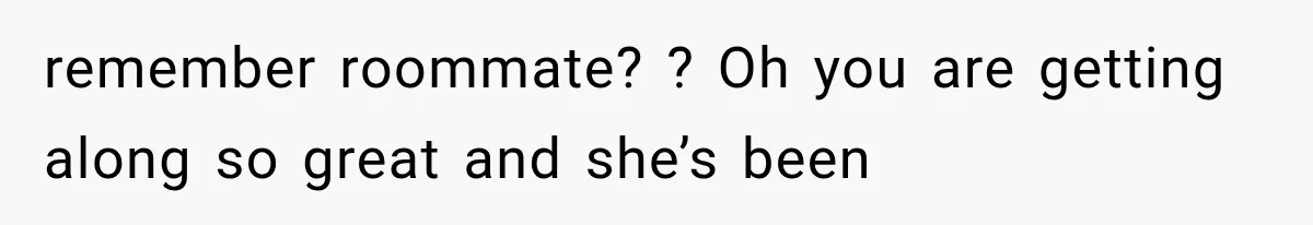 remember roommate? ? Oh you are getting along so great and she’s been