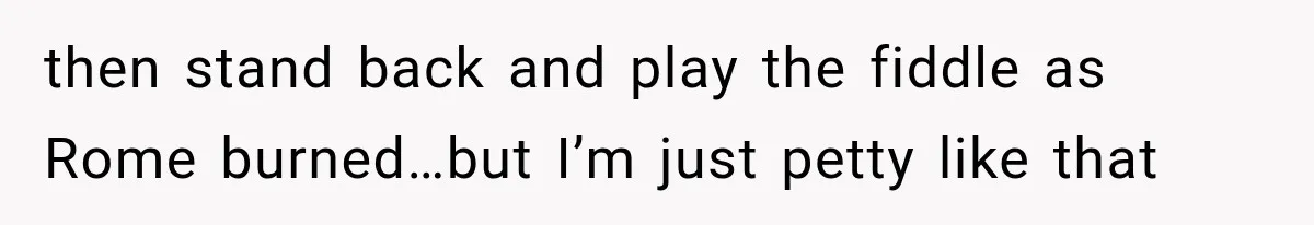 then stand back and play the fiddle as Rome burned…but I’m just petty like that