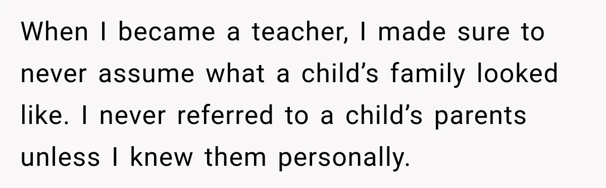 When I became a teacher, I made sure to never assume what a child’s family looked like. I never referred to a child’s parents unless I knew them personally.