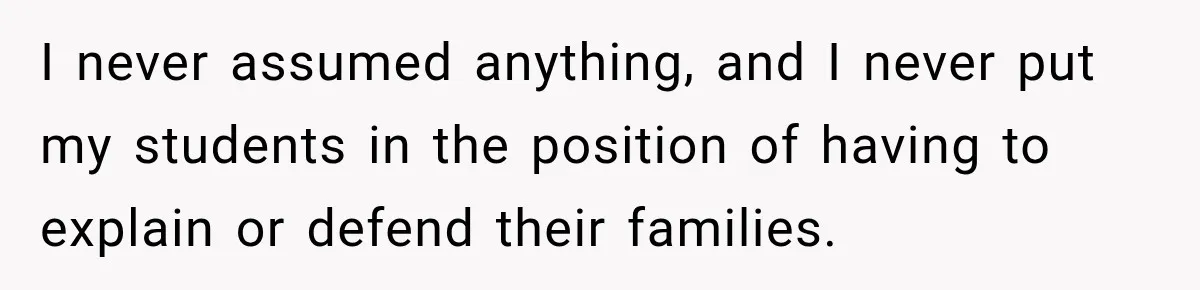 I never assumed anything, and I never put my students in the position of having to explain or defend their families.