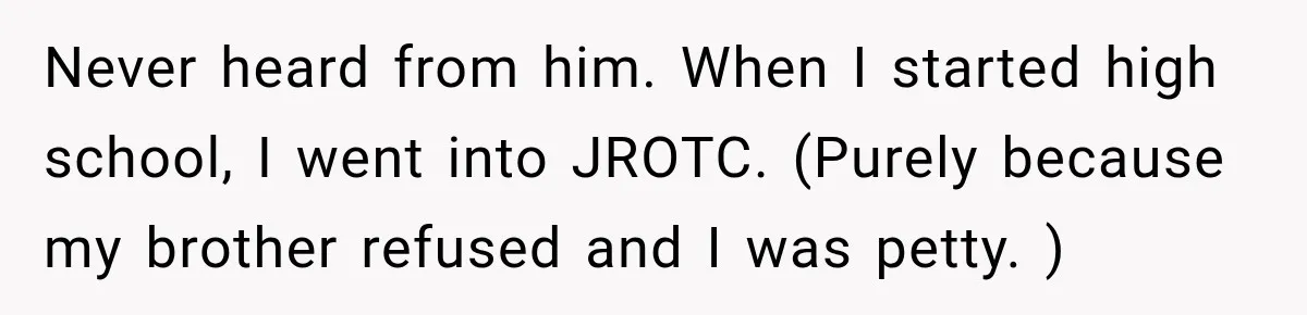 Never heard from him. When I started high school, I went into JROTC. (Purely because my brother refused and I was petty. )