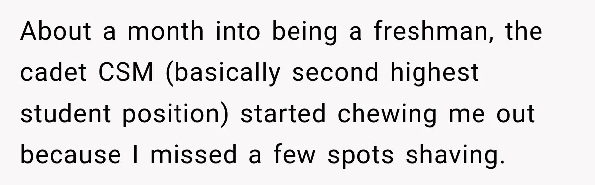 About a month into being a freshman, the cadet CSM (basically second highest student position) started chewing me out because I missed a few spots shaving.