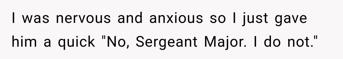 I was nervous and anxious so I just gave him a quick "No, Sergeant Major. I do not."