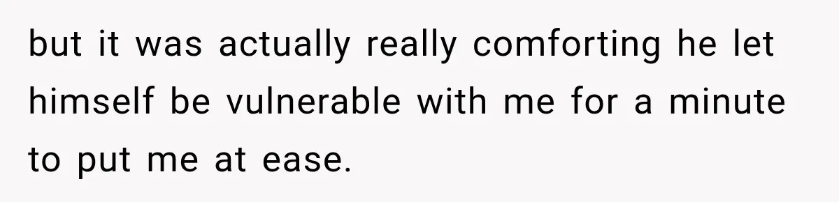 but it was actually really comforting he let himself be vulnerable with me for a minute to put me at ease.