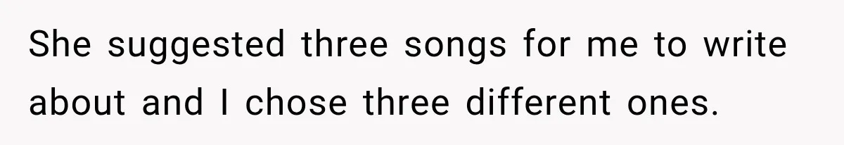 She suggested three songs for me to write about and I chose three different ones.
