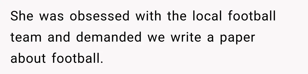 She was obsessed with the local football team and demanded we write a paper about football.