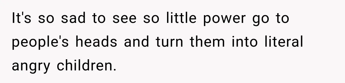 It's so sad to see so little power go to people's heads and turn them into literal angry children.