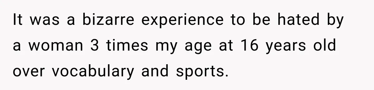 It was a bizarre experience to be hated by a woman 3 times my age at 16 years old over vocabulary and sports.